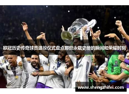 欧冠历史传奇球员退役仪式盘点那些永载史册的瞬间和荣耀时刻